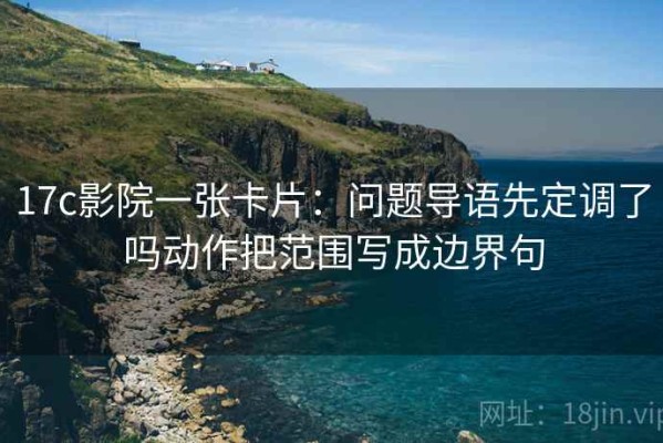 17c影院一张卡片：问题导语先定调了吗动作把范围写成边界句