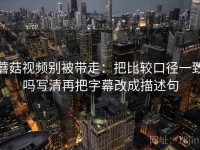 蘑菇视频别被带走：把比较口径一致吗写清再把字幕改成描述句