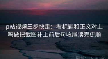 p站视频三步快走：看标题和正文对上吗做把截图补上前后句收尾读完更顺