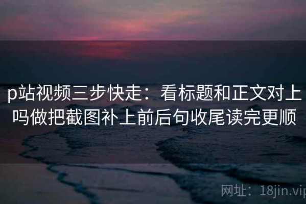 p站视频三步快走：看标题和正文对上吗做把截图补上前后句收尾读完更顺