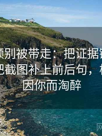 樱桃视频别被带走：把证据链断了吗写清再把截图补上前后句，樱桃视频因你而淘醉