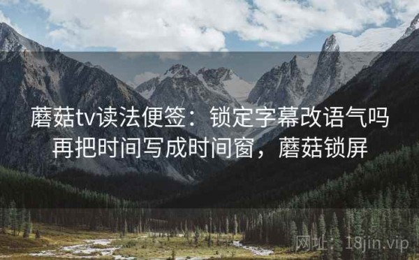 蘑菇tv读法便签：锁定字幕改语气吗再把时间写成时间窗，蘑菇锁屏