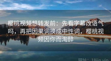 樱桃视频想转发前：先看字幕改语气吗，再把因果词换成中性词，樱桃视频因你而淘醉