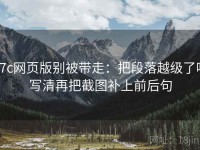 17c网页版别被带走：把段落越级了吗写清再把截图补上前后句