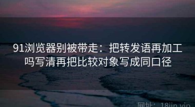 91浏览器别被带走：把转发语再加工吗写清再把比较对象写成同口径