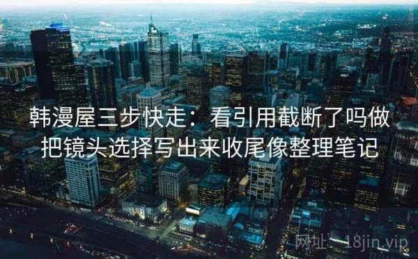 韩漫屋三步快走：看引用截断了吗做把镜头选择写出来收尾像整理笔记