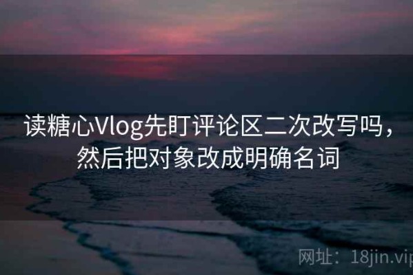 读糖心Vlog先盯评论区二次改写吗，然后把对象改成明确名词