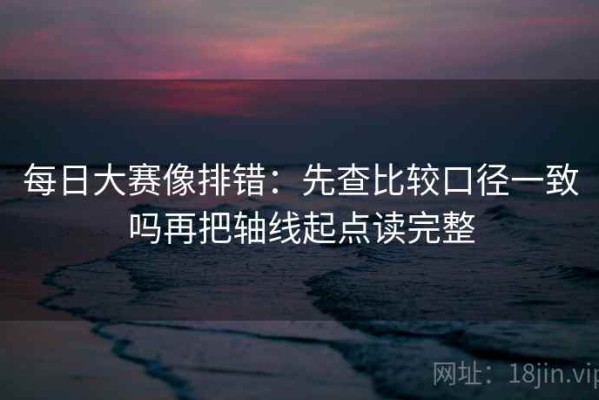 每日大赛像排错：先查比较口径一致吗再把轴线起点读完整