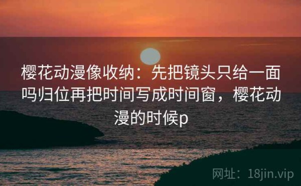 樱花动漫像收纳：先把镜头只给一面吗归位再把时间写成时间窗，樱花动漫的时候p