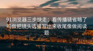 91浏览器三步快走：看传播链省略了吗做把镜头选择写出来收尾像做阅读题
