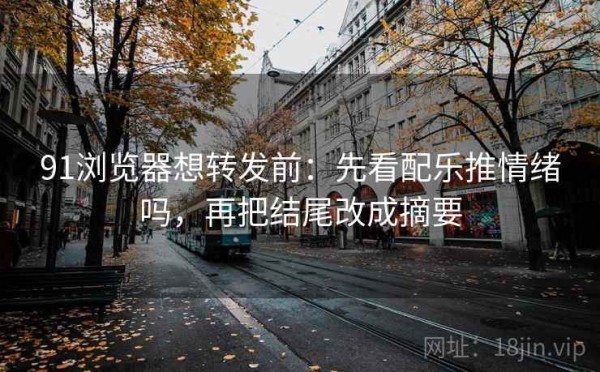 91浏览器想转发前：先看配乐推情绪吗，再把结尾改成摘要