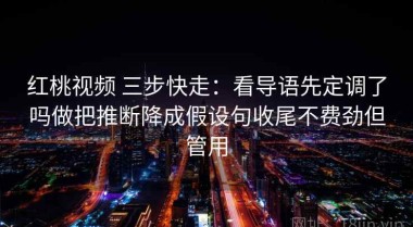 红桃视频 三步快走：看导语先定调了吗做把推断降成假设句收尾不费劲但管用