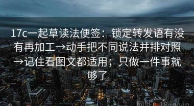 17c一起草读法便签：锁定转发语有没有再加工→动手把不同说法并排对照→记住看图文都适用；只做一件事就够了