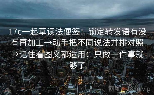 17c一起草读法便签：锁定转发语有没有再加工→动手把不同说法并排对照→记住看图文都适用；只做一件事就够了