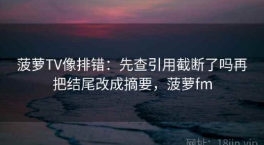 菠萝TV像排错：先查引用截断了吗再把结尾改成摘要，菠萝fm