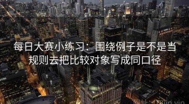 每日大赛小练习：围绕例子是不是当规则去把比较对象写成同口径