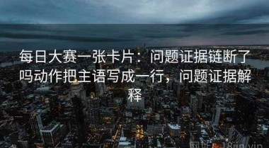 每日大赛一张卡片：问题证据链断了吗动作把主语写成一行，问题证据解释