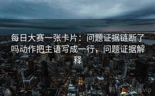 每日大赛一张卡片：问题证据链断了吗动作把主语写成一行，问题证据解释