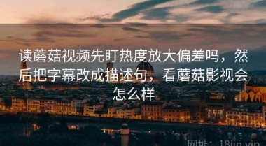 读蘑菇视频先盯热度放大偏差吗，然后把字幕改成描述句，看蘑菇影视会怎么样