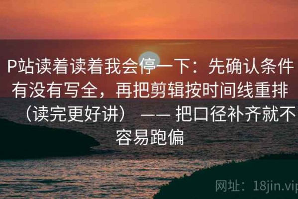 P站读着读着我会停一下：先确认条件有没有写全，再把剪辑按时间线重排（读完更好讲） —— 把口径补齐就不容易跑偏