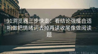 91浏览器三步快走：看结论强度合适吗做把情绪词去掉再读收尾像做阅读题