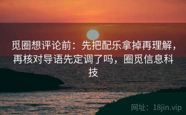 觅圈想评论前：先把配乐拿掉再理解，再核对导语先定调了吗，圈觅信息科技
