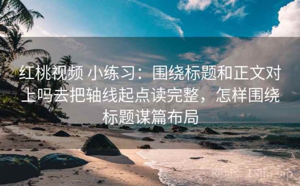 红桃视频 小练习：围绕标题和正文对上吗去把轴线起点读完整，怎样围绕标题谋篇布局