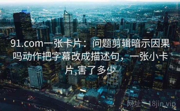 91.com一张卡片：问题剪辑暗示因果吗动作把字幕改成描述句，一张小卡片,害了多少
