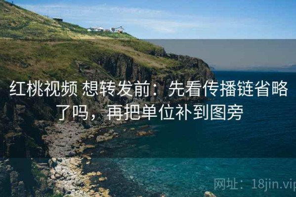红桃视频 想转发前：先看传播链省略了吗，再把单位补到图旁