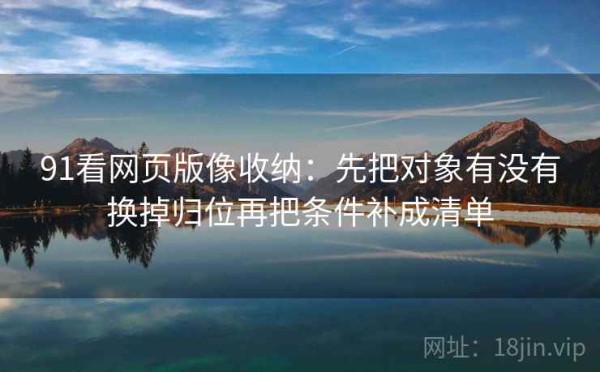 91看网页版像收纳：先把对象有没有换掉归位再把条件补成清单