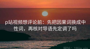 p站视频想评论前：先把因果词换成中性词，再核对导语先定调了吗