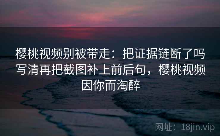 樱桃视频别被带走：把证据链断了吗写清再把截图补上前后句，樱桃视频因你而淘醉