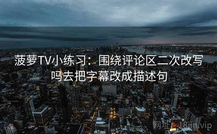 菠萝TV小练习：围绕评论区二次改写吗去把字幕改成描述句