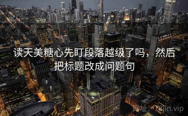 读天美糖心先盯段落越级了吗，然后把标题改成问题句