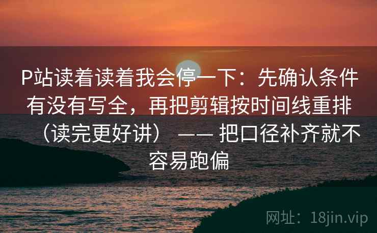 P站读着读着我会停一下：先确认条件有没有写全，再把剪辑按时间线重排（读完更好讲） —— 把口径补齐就不容易跑偏