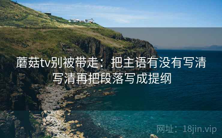 蘑菇tv别被带走：把主语有没有写清写清再把段落写成提纲