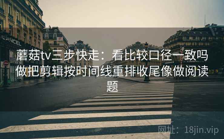 蘑菇tv三步快走：看比较口径一致吗做把剪辑按时间线重排收尾像做阅读题
