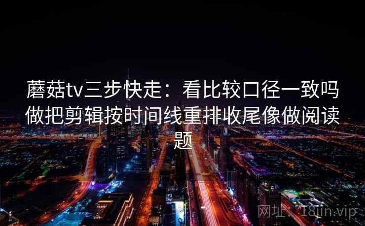 蘑菇tv三步快走：看比较口径一致吗做把剪辑按时间线重排收尾像做阅读题