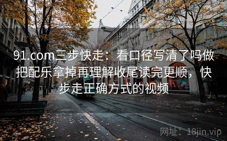 91.com三步快走：看口径写清了吗做把配乐拿掉再理解收尾读完更顺，快步走正确方式的视频