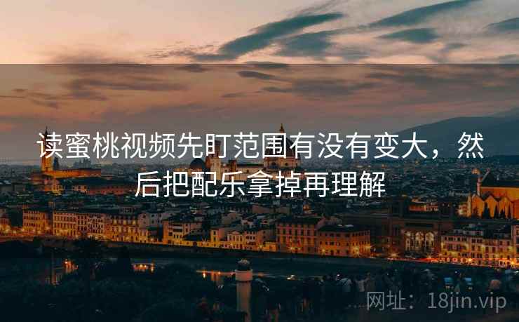 读蜜桃视频先盯范围有没有变大，然后把配乐拿掉再理解