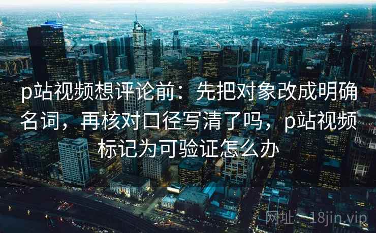 p站视频想评论前:先把对象改成明确名词,再核对口径写清了吗,p站视频标记为可验证怎么办 p站视频想评论前:先把对象改成明确名词,再核对口径写清了吗,p站视频标记为可验证怎么办