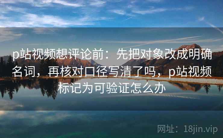 p站视频想评论前:先把对象改成明确名词,再核对口径写清了吗,p站视频标记为可验证怎么办 p站视频想评论前:先把对象改成明确名词,再核对口径写清了吗,p站视频标记为可验证怎么办