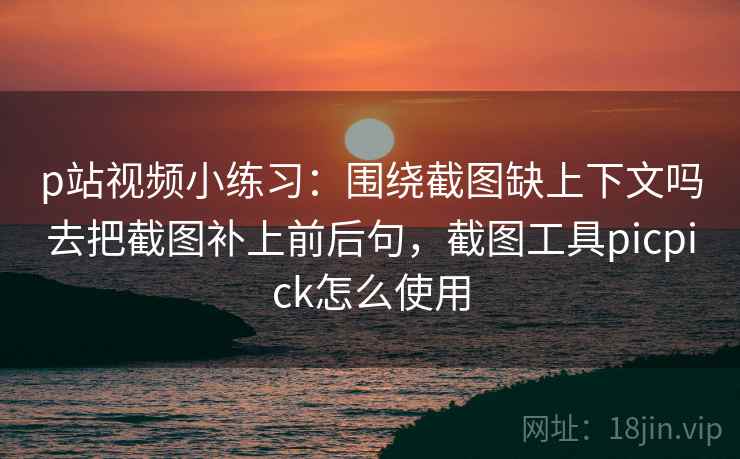 p站视频小练习：围绕截图缺上下文吗去把截图补上前后句，截图工具picpick怎么使用
