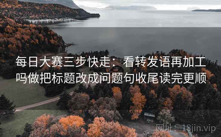 每日大赛三步快走：看转发语再加工吗做把标题改成问题句收尾读完更顺