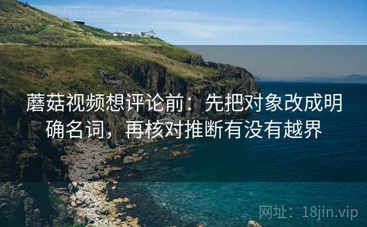 蘑菇视频想评论前:先把对象改成明确名词,再核对推断有没有越界 蘑菇视频想评论前:先把对象改成明确名词,再核对推断有没有越界