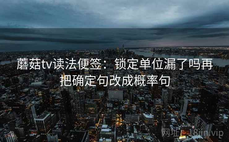 蘑菇tv读法便签:锁定单位漏了吗再把确定句改成概率句 蘑菇tv读法便签:锁定单位漏了吗再把确定句改成概率句
