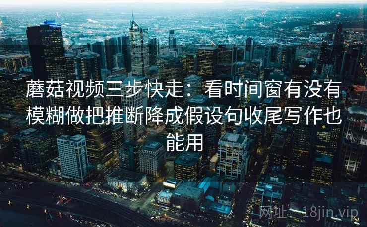 蘑菇视频三步快走:看时间窗有没有模糊做把推断降成假设句收尾写作也能用 蘑菇视频三步快走:看时间窗有没有模糊做把推断降成假设句收尾写作也能用
