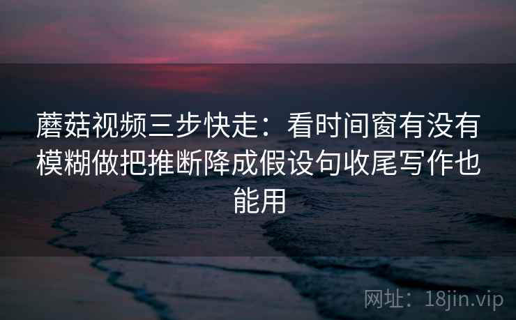 蘑菇视频三步快走:看时间窗有没有模糊做把推断降成假设句收尾写作也能用 蘑菇视频三步快走:看时间窗有没有模糊做把推断降成假设句收尾写作也能用