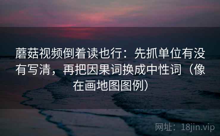 蘑菇视频倒着读也行:先抓单位有没有写清,再把因果词换成中性词(像在画地图图例) 蘑菇视频倒着读也行:先抓单位有没有写清,再把因果词换成中性词(像在画地图图例)
