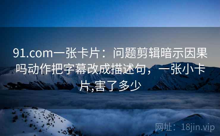 91.com一张卡片:问题剪辑暗示因果吗动作把字幕改成描述句,一张小卡片,害了多少 91.com一张卡片:问题剪辑暗示因果吗动作把字幕改成描述句,一张小卡片,害了多少